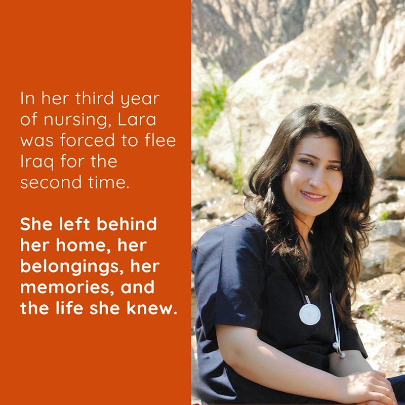 Lara was forced to flee her home in Iraq twice – first in 2007, then again in 2014 while she was a third-year nursing student. She didn't just leave her land. She left behind her home, her belongings, her memories, and the life she knew.
