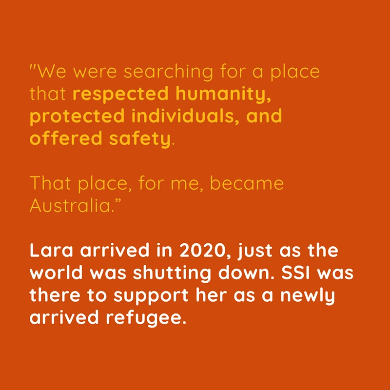 “We were searching for a place that respected humanity, protected individuals, and offered safety. That place, for me, became Australia.” Lara arrived in 2020, just as the world was shutting down. SSI was there to support her as a newly arrived refugee.