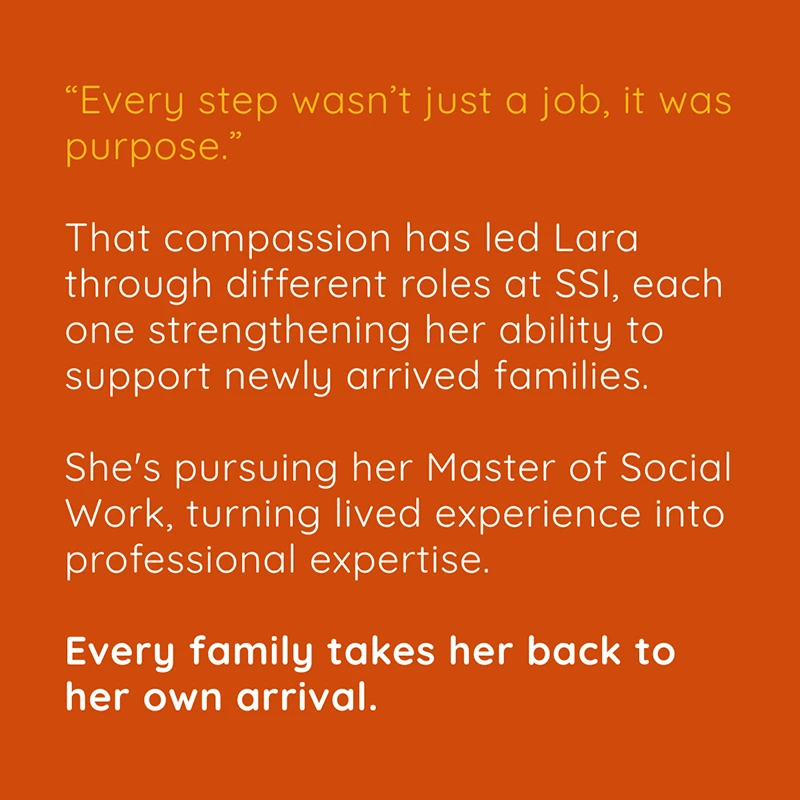 “Every step wasn’t just a job, it was purpose.“ That compassion has led Lara through different roles at SSI, each one strengthening her ability to support newly arrived families. She's pursuing her Master of Social Work, turning lived experience into professional expertise. Every family takes her back to her own arrival.