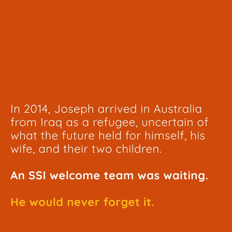 In 2014, Joseph arrived in Australia from Iraq as a refugee, uncertain of what the future held for himself, his wife, and their two children. An SSI welcome team was waiting. He would never forget it.