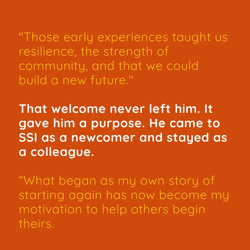 "Those early experiences taught us resilience, the strength of community, and that we could build a new future." That welcome never left him. It gave him a purpose. He came to SSI as a newcomer and stayed as a colleague. “What began as my own story of starting again has now become my motivation to help others begin theirs.”
