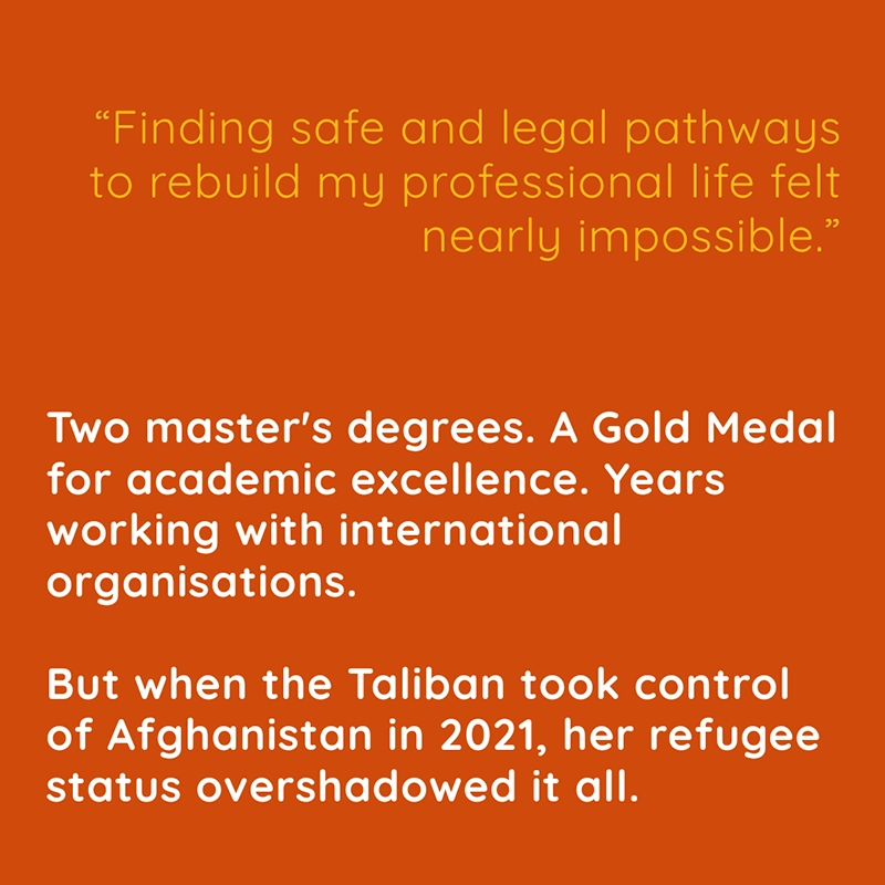 “Finding safe and legal pathways to rebuild my professional life felt nearly impossible.” Two master's degrees. A Gold Medal for academic excellence. Years working with international organisations. But when the Taliban took control of Afghanistan in 2021, her refugee status overshadowed it all.