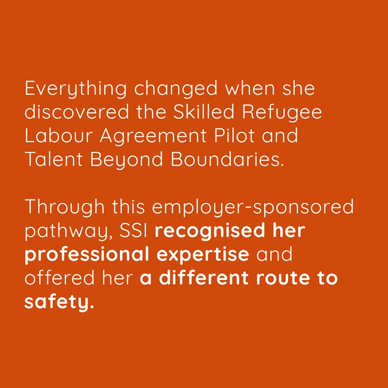 Everything changed when she discovered the Skilled Refugee Labour Agreement Pilot and Talent Beyond Boundaries. Through this employer-sponsored pathway, SSI recognised her professional expertise and offered her a different route to safety.